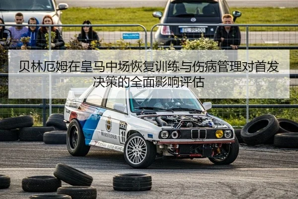 贝林厄姆在皇马中场恢复训练与伤病管理对首发决策的全面影响评估