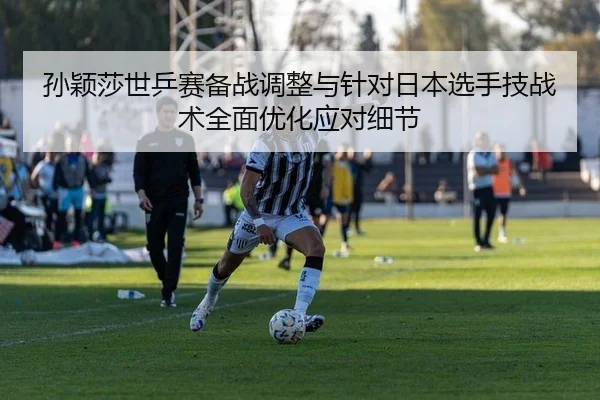 孙颖莎世乒赛备战调整与针对日本选手技战术全面优化应对细节