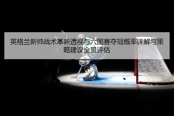 英格兰新帅战术革新透视与六国赛夺冠概率详解与策略建议全景评估